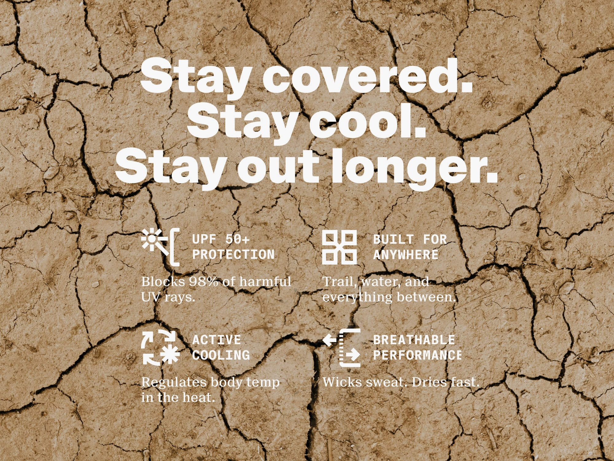 Stay covered. Stay cool. Stay out longer. UPF50+ sun protection. Built for anywhere. Active cooling. Breathable performance.